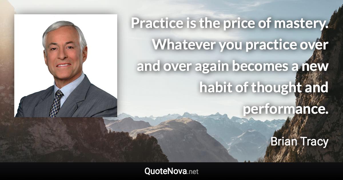 Practice is the price of mastery. Whatever you practice over and over again becomes a new habit of thought and performance. - Brian Tracy quote