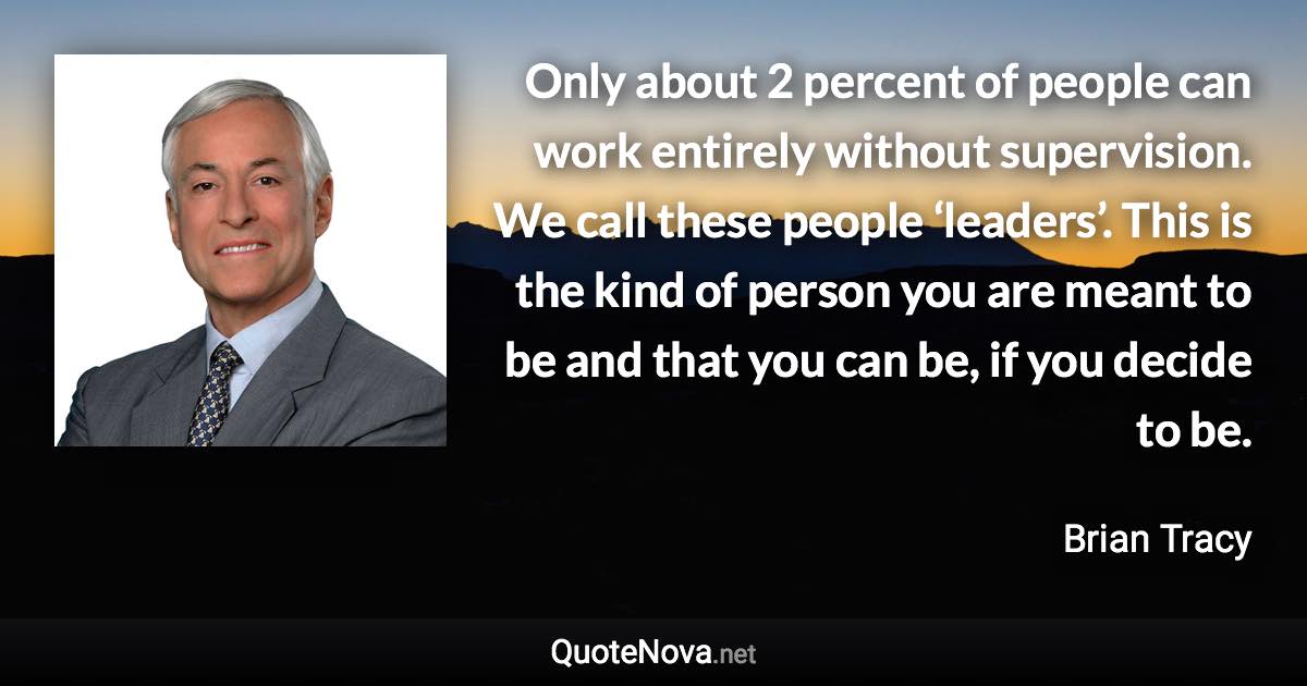 Only about 2 percent of people can work entirely without supervision. We call these people ‘leaders’. This is the kind of person you are meant to be and that you can be, if you decide to be. - Brian Tracy quote