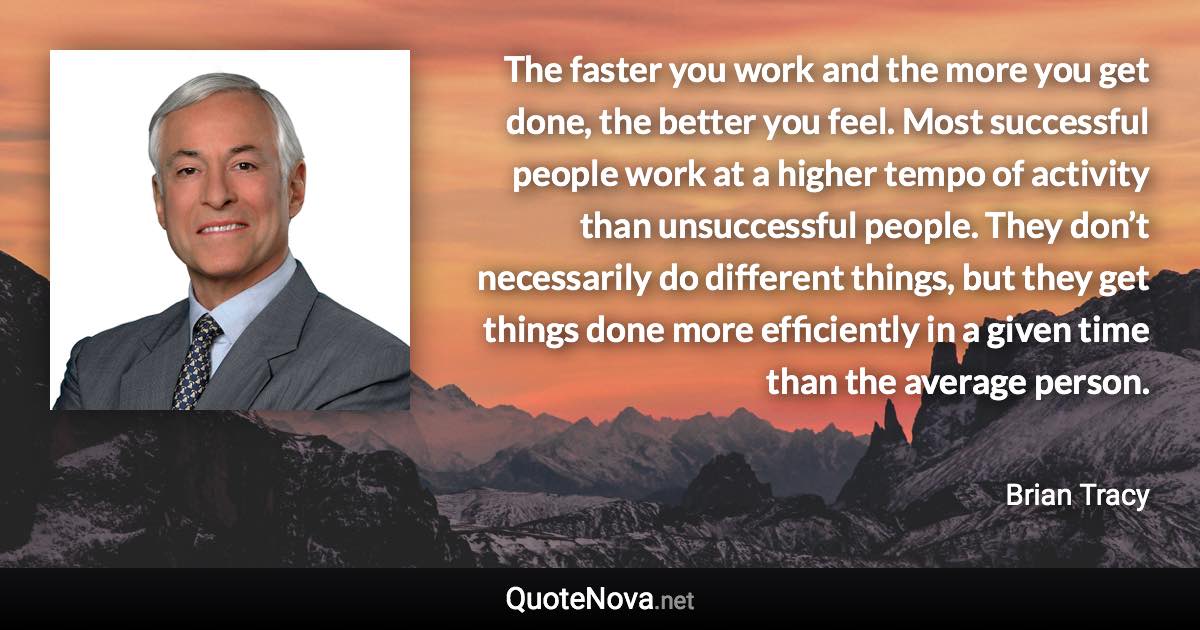 The faster you work and the more you get done, the better you feel. Most successful people work at a higher tempo of activity than unsuccessful people. They don’t necessarily do different things, but they get things done more efficiently in a given time than the average person. - Brian Tracy quote