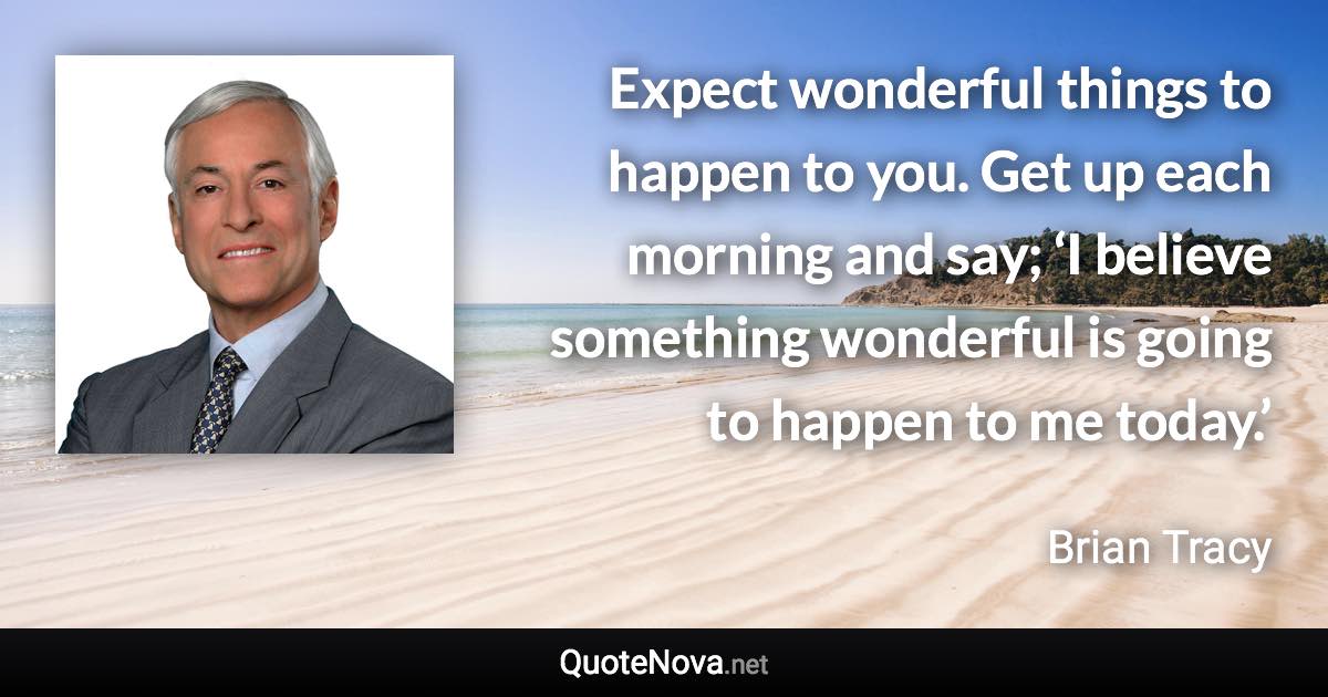 Expect wonderful things to happen to you. Get up each morning and say; ‘I believe something wonderful is going to happen to me today.’ - Brian Tracy quote