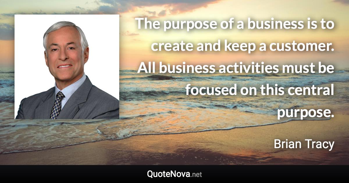 The purpose of a business is to create and keep a customer. All business activities must be focused on this central purpose. - Brian Tracy quote