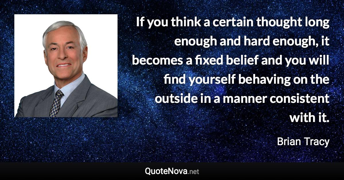 If you think a certain thought long enough and hard enough, it becomes a fixed belief and you will find yourself behaving on the outside in a manner consistent with it. - Brian Tracy quote