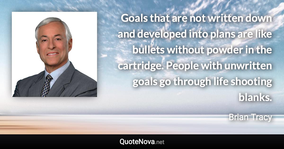 Goals that are not written down and developed into plans are like bullets without powder in the cartridge. People with unwritten goals go through life shooting blanks. - Brian Tracy quote