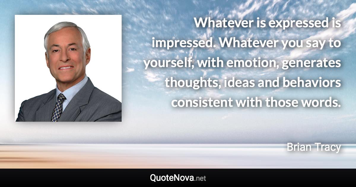 Whatever is expressed is impressed. Whatever you say to yourself, with emotion, generates thoughts, ideas and behaviors consistent with those words. - Brian Tracy quote
