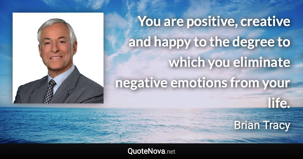 You are positive, creative and happy to the degree to which you eliminate negative emotions from your life. - Brian Tracy quote