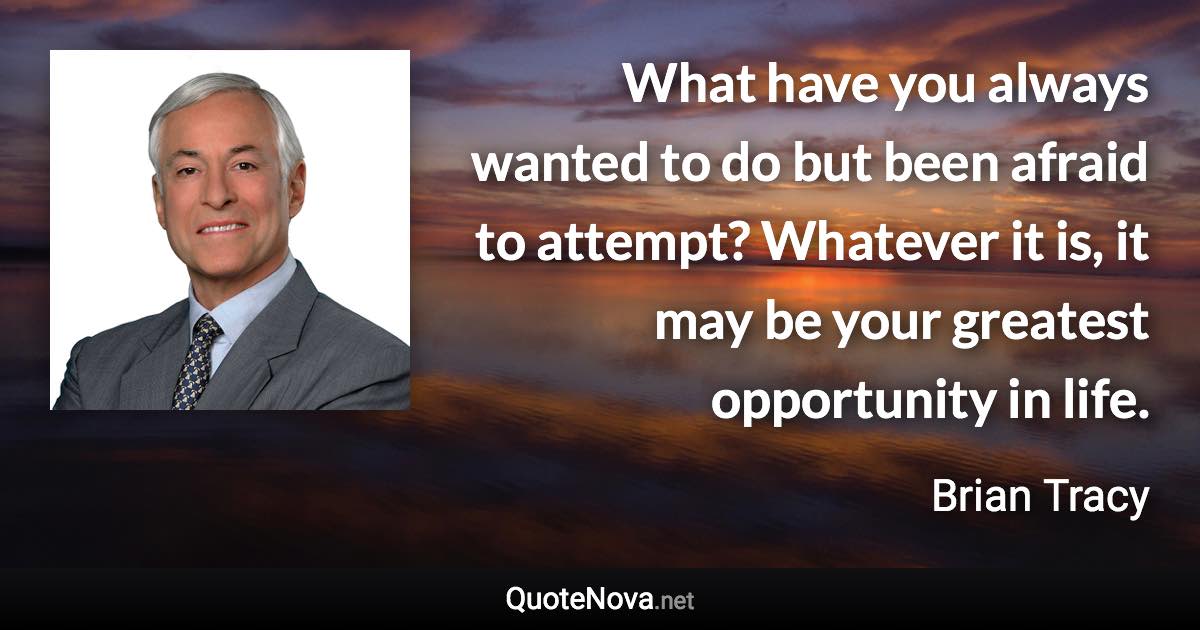 What have you always wanted to do but been afraid to attempt? Whatever it is, it may be your greatest opportunity in life. - Brian Tracy quote