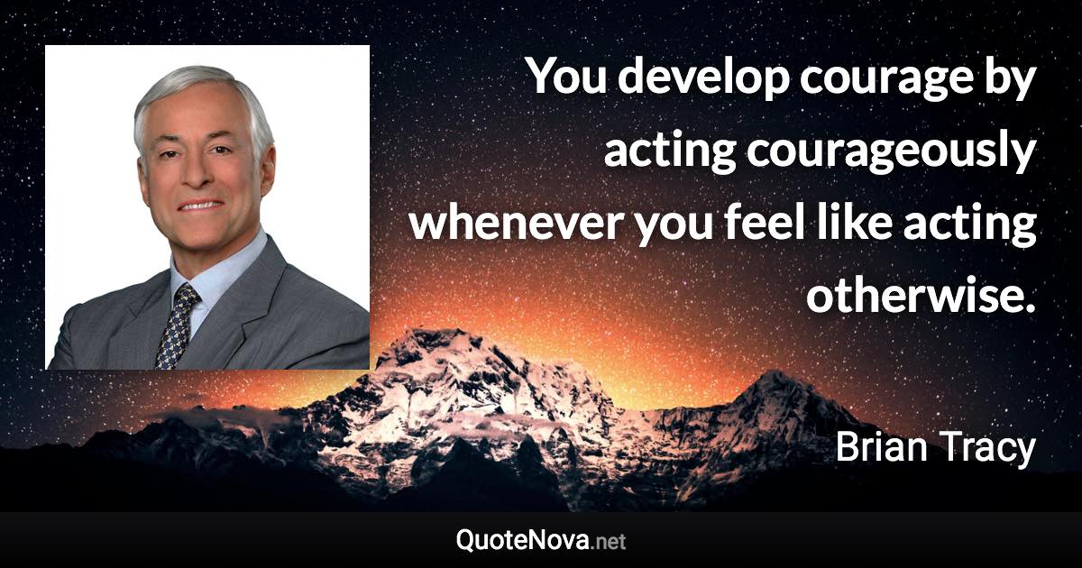 You develop courage by acting courageously whenever you feel like acting otherwise. - Brian Tracy quote