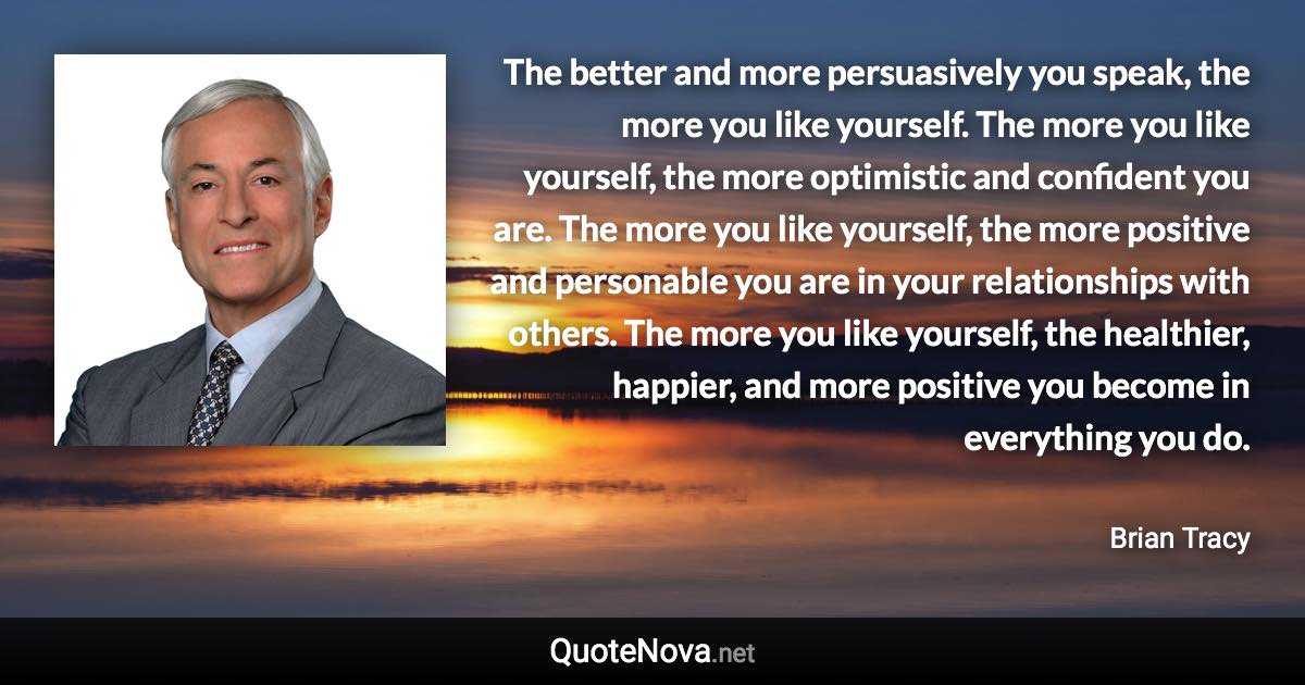 The better and more persuasively you speak, the more you like yourself. The more you like yourself, the more optimistic and confident you are. The more you like yourself, the more positive and personable you are in your relationships with others. The more you like yourself, the healthier, happier, and more positive you become in everything you do. - Brian Tracy quote