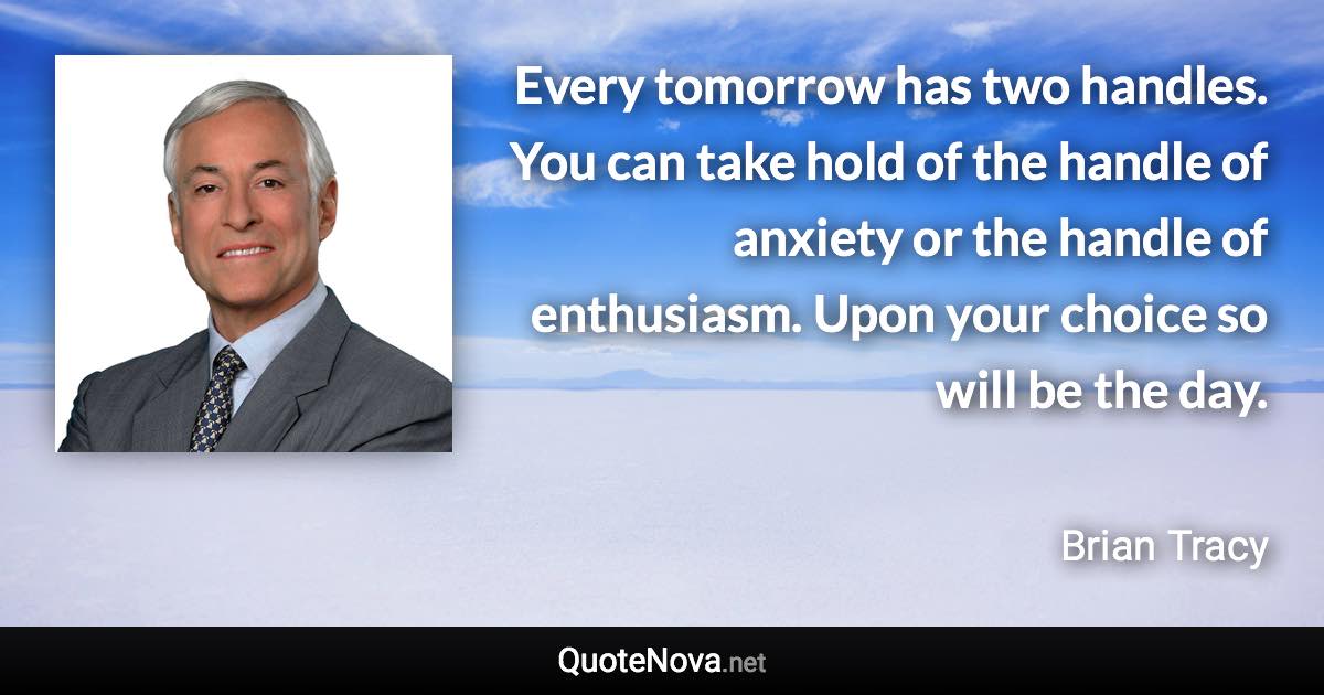 Every tomorrow has two handles. You can take hold of the handle of anxiety or the handle of enthusiasm. Upon your choice so will be the day. - Brian Tracy quote