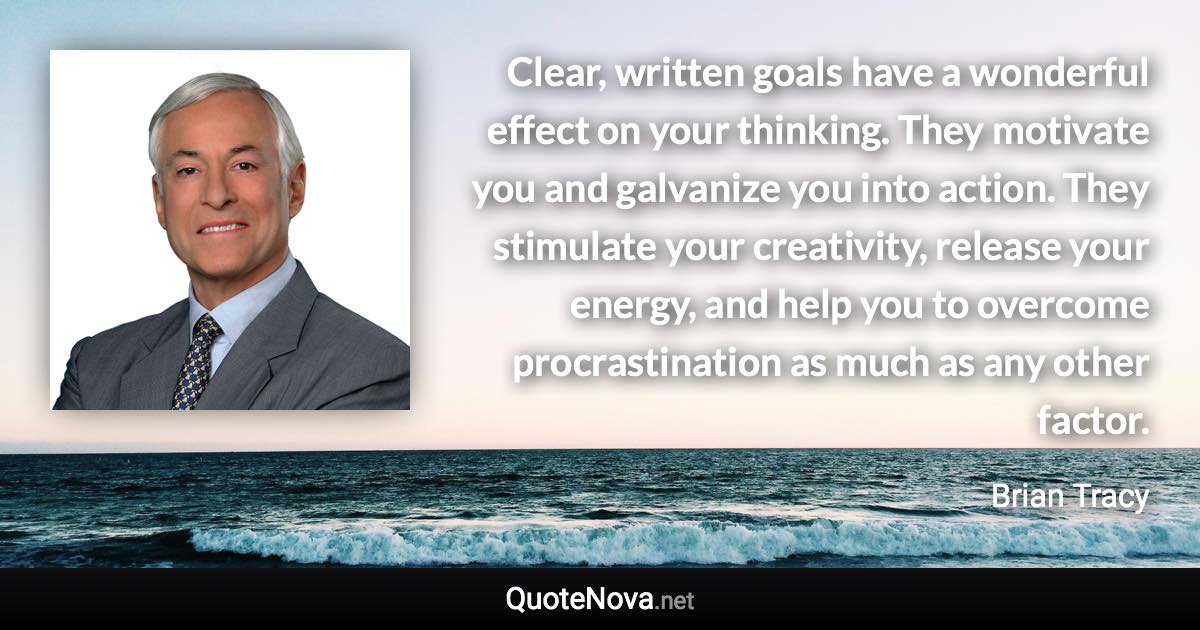 Clear, written goals have a wonderful effect on your thinking. They motivate you and galvanize you into action. They stimulate your creativity, release your energy, and help you to overcome procrastination as much as any other factor. - Brian Tracy quote