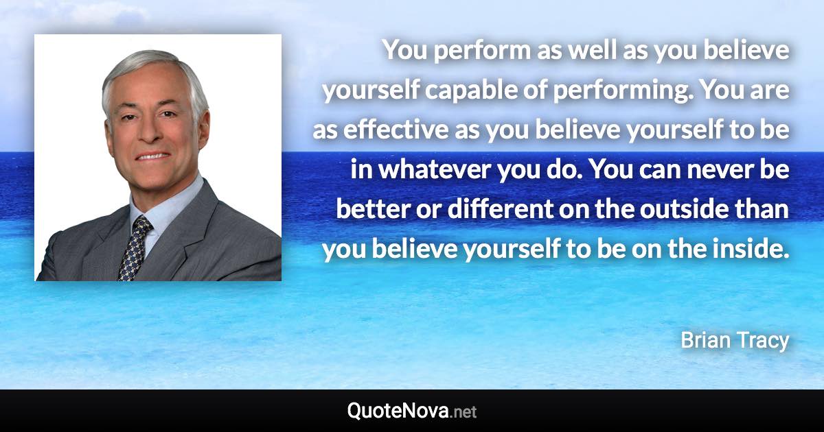 You perform as well as you believe yourself capable of performing. You are as effective as you believe yourself to be in whatever you do. You can never be better or different on the outside than you believe yourself to be on the inside. - Brian Tracy quote