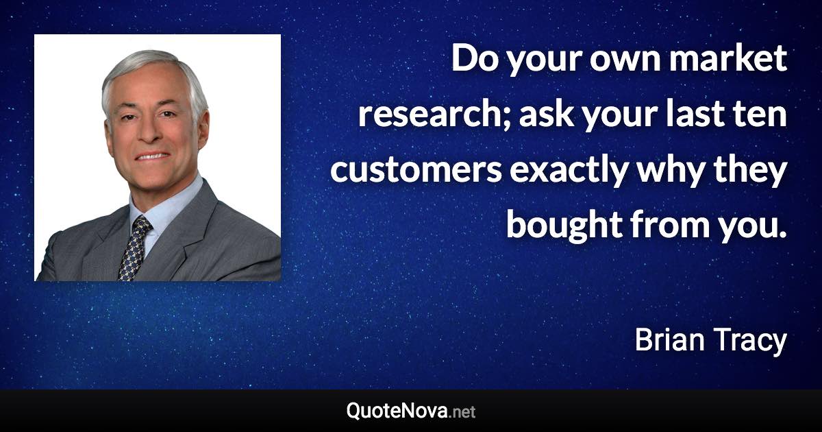 Do your own market research; ask your last ten customers exactly why they bought from you. - Brian Tracy quote