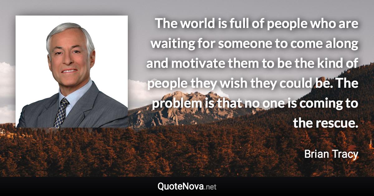 The world is full of people who are waiting for someone to come along and motivate them to be the kind of people they wish they could be. The problem is that no one is coming to the rescue. - Brian Tracy quote