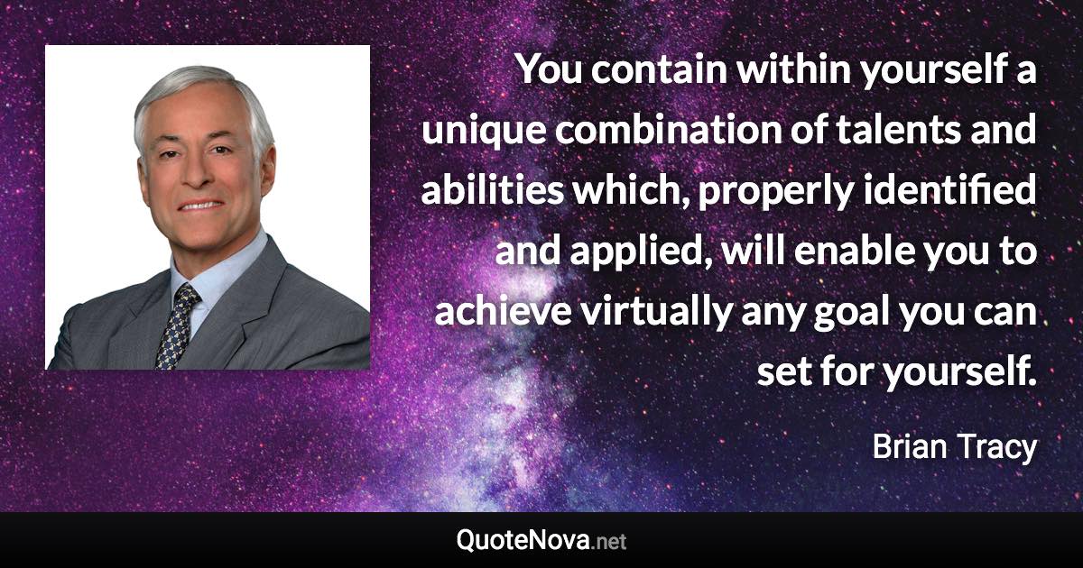 You contain within yourself a unique combination of talents and abilities which, properly identified and applied, will enable you to achieve virtually any goal you can set for yourself. - Brian Tracy quote