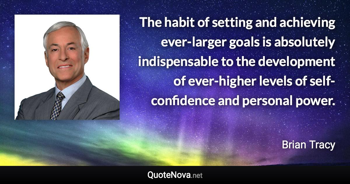 The habit of setting and achieving ever-larger goals is absolutely indispensable to the development of ever-higher levels of self-confidence and personal power. - Brian Tracy quote