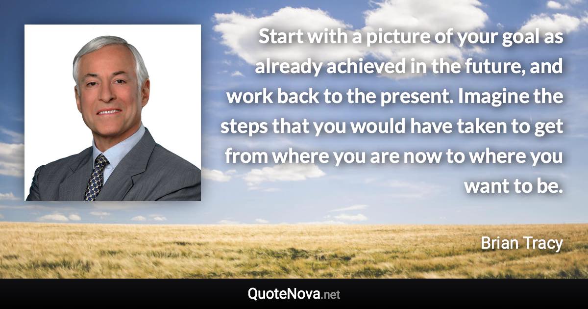 Start with a picture of your goal as already achieved in the future, and work back to the present. Imagine the steps that you would have taken to get from where you are now to where you want to be. - Brian Tracy quote