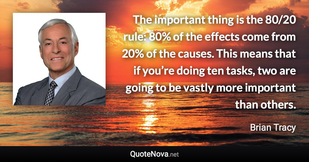 The important thing is the 80/20 rule: 80% of the effects come from 20% of the causes. This means that if you’re doing ten tasks, two are going to be vastly more important than others. - Brian Tracy quote