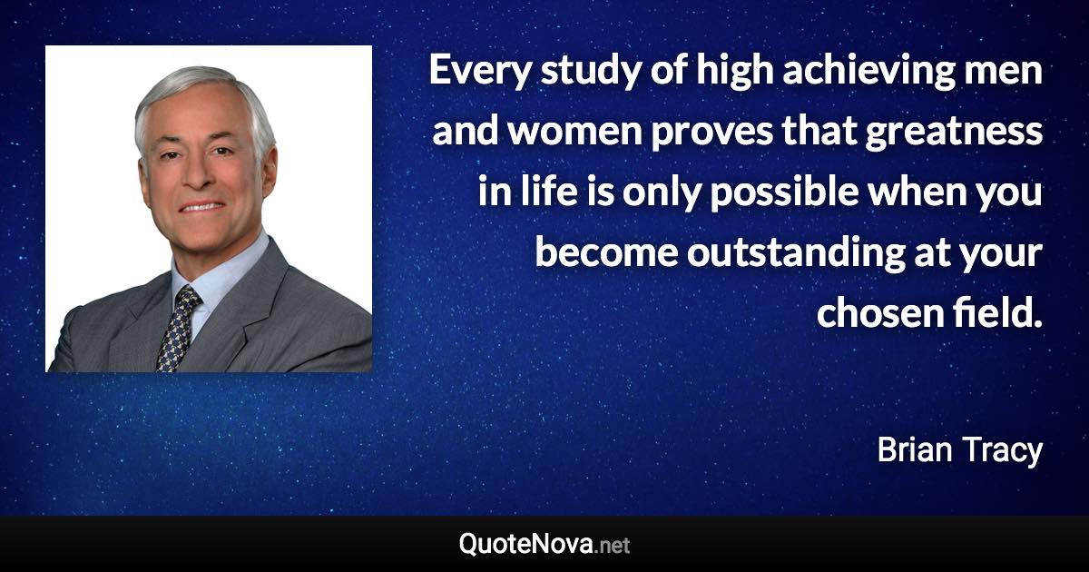 Every study of high achieving men and women proves that greatness in life is only possible when you become outstanding at your chosen field. - Brian Tracy quote