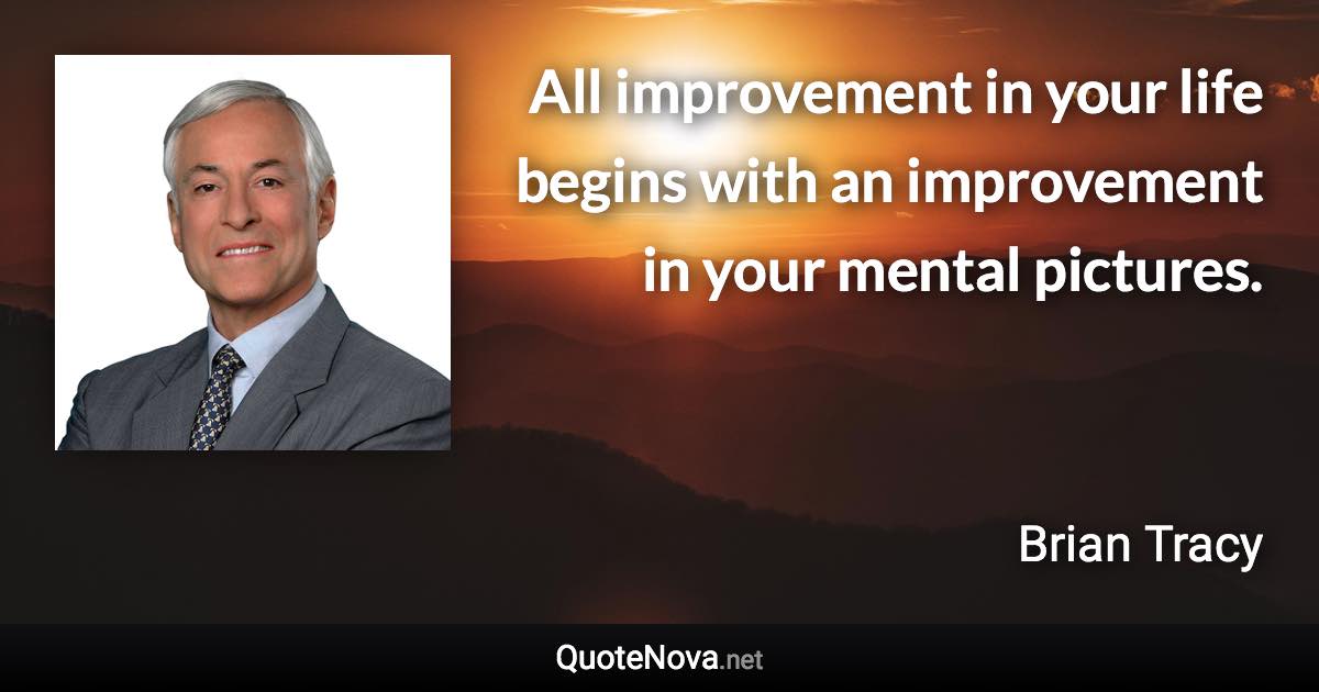 All improvement in your life begins with an improvement in your mental pictures. - Brian Tracy quote