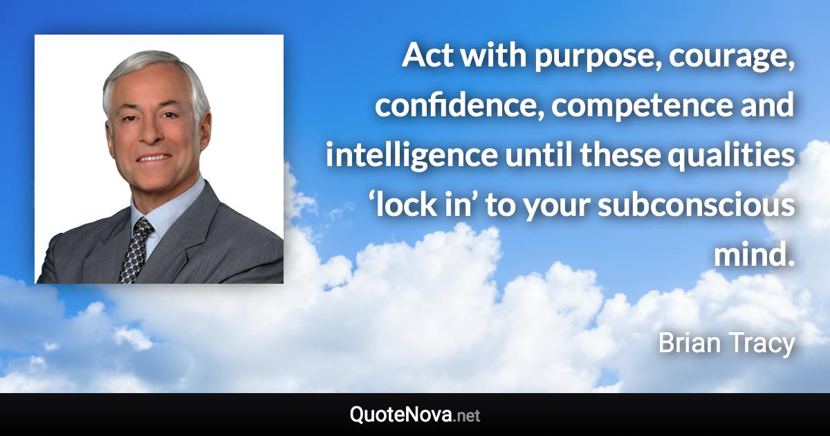 Act with purpose, courage, confidence, competence and intelligence until these qualities ‘lock in’ to your subconscious mind. - Brian Tracy quote