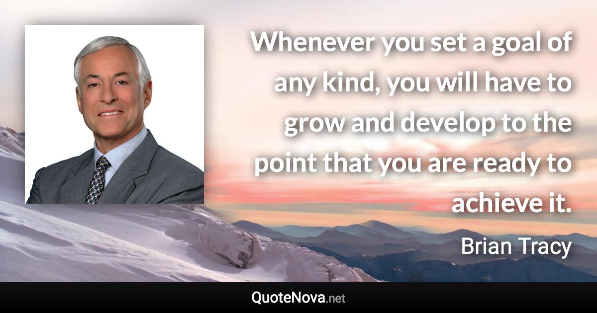 Whenever you set a goal of any kind, you will have to grow and develop to the point that you are ready to achieve it. - Brian Tracy quote