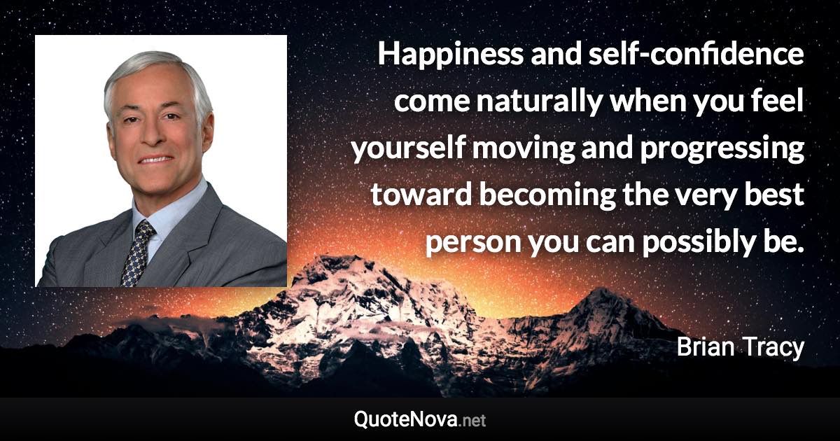 Happiness and self-confidence come naturally when you feel yourself moving and progressing toward becoming the very best person you can possibly be. - Brian Tracy quote