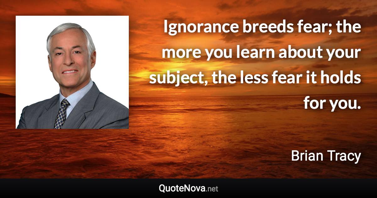 Ignorance breeds fear; the more you learn about your subject, the less fear it holds for you. - Brian Tracy quote