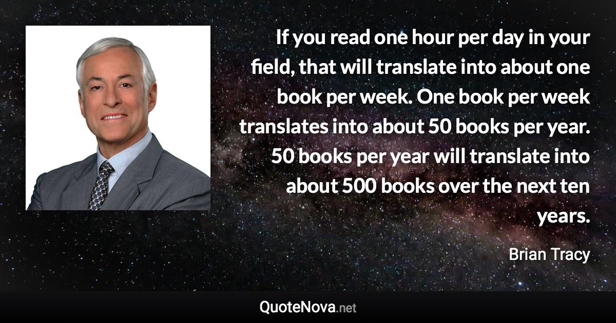 If you read one hour per day in your field, that will translate into about one book per week. One book per week translates into about 50 books per year. 50 books per year will translate into about 500 books over the next ten years. - Brian Tracy quote