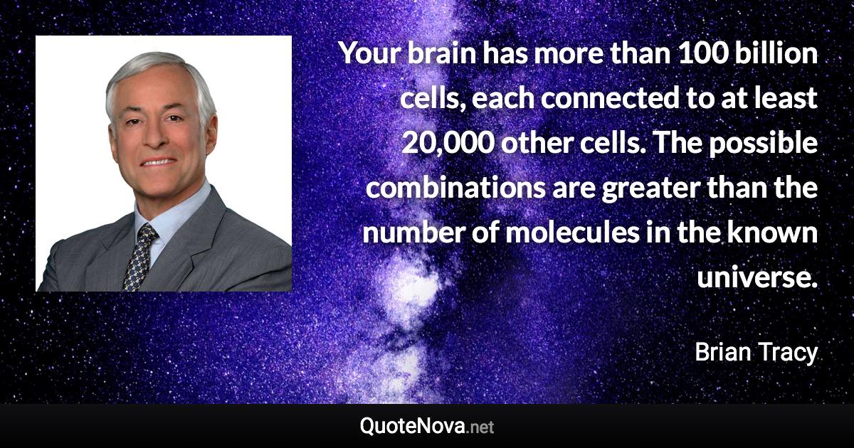 Your brain has more than 100 billion cells, each connected to at least 20,000 other cells. The possible combinations are greater than the number of molecules in the known universe. - Brian Tracy quote