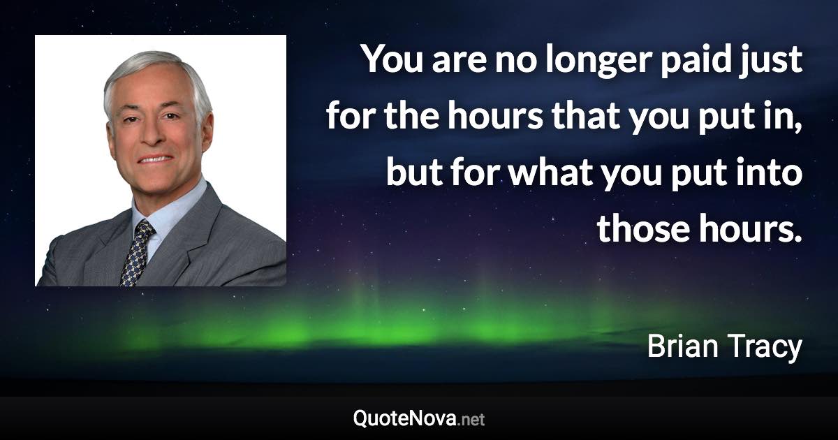 You are no longer paid just for the hours that you put in, but for what you put into those hours. - Brian Tracy quote