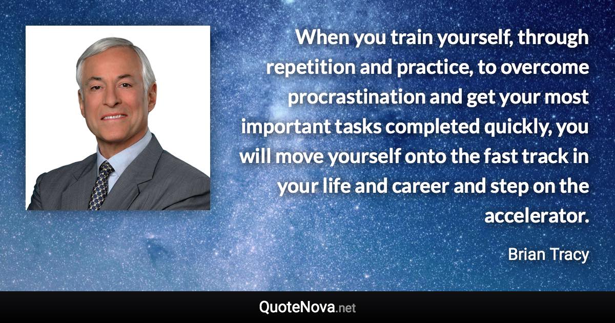 When you train yourself, through repetition and practice, to overcome procrastination and get your most important tasks completed quickly, you will move yourself onto the fast track in your life and career and step on the accelerator. - Brian Tracy quote