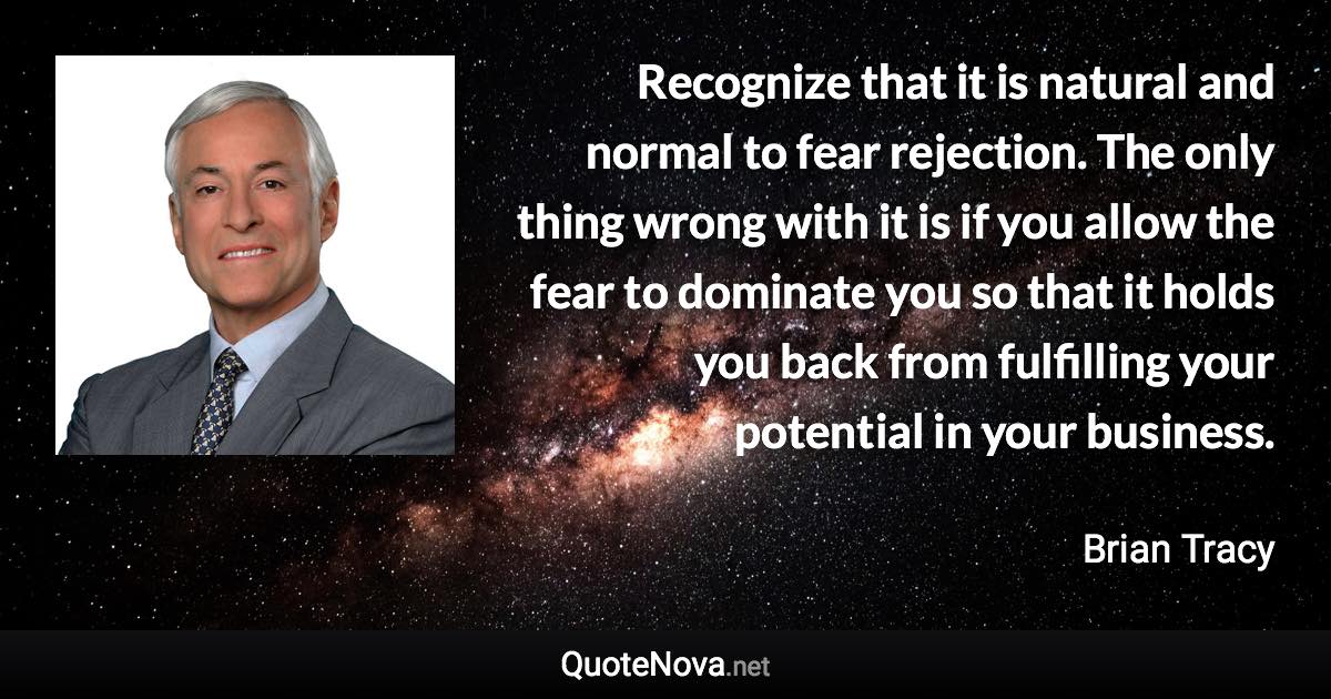 Recognize that it is natural and normal to fear rejection. The only thing wrong with it is if you allow the fear to dominate you so that it holds you back from fulfilling your potential in your business. - Brian Tracy quote
