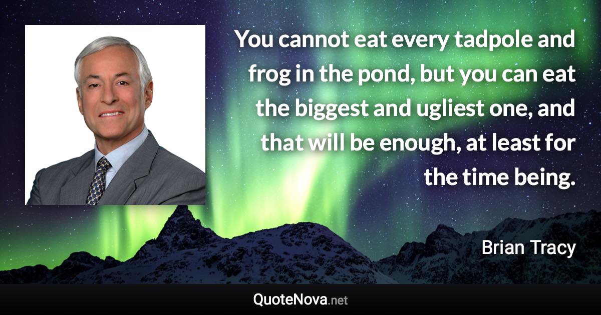 You cannot eat every tadpole and frog in the pond, but you can eat the biggest and ugliest one, and that will be enough, at least for the time being. - Brian Tracy quote