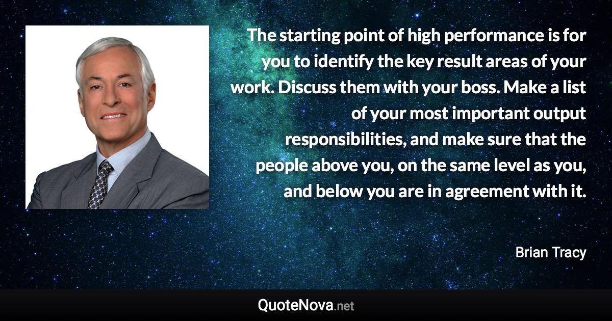 The starting point of high performance is for you to identify the key result areas of your work. Discuss them with your boss. Make a list of your most important output responsibilities, and make sure that the people above you, on the same level as you, and below you are in agreement with it. - Brian Tracy quote