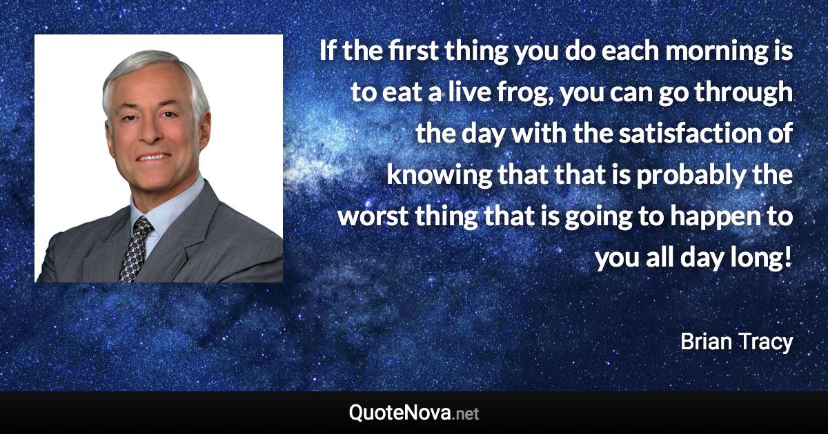 If the first thing you do each morning is to eat a live frog, you can go through the day with the satisfaction of knowing that that is probably the worst thing that is going to happen to you all day long! - Brian Tracy quote