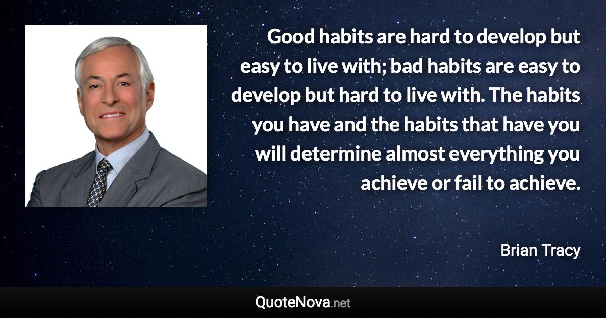 Good habits are hard to develop but easy to live with; bad habits are easy to develop but hard to live with. The habits you have and the habits that have you will determine almost everything you achieve or fail to achieve. - Brian Tracy quote