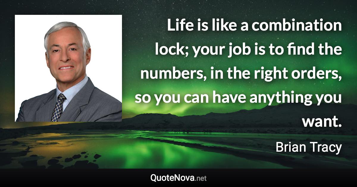 Life is like a combination lock; your job is to find the numbers, in the right orders, so you can have anything you want. - Brian Tracy quote