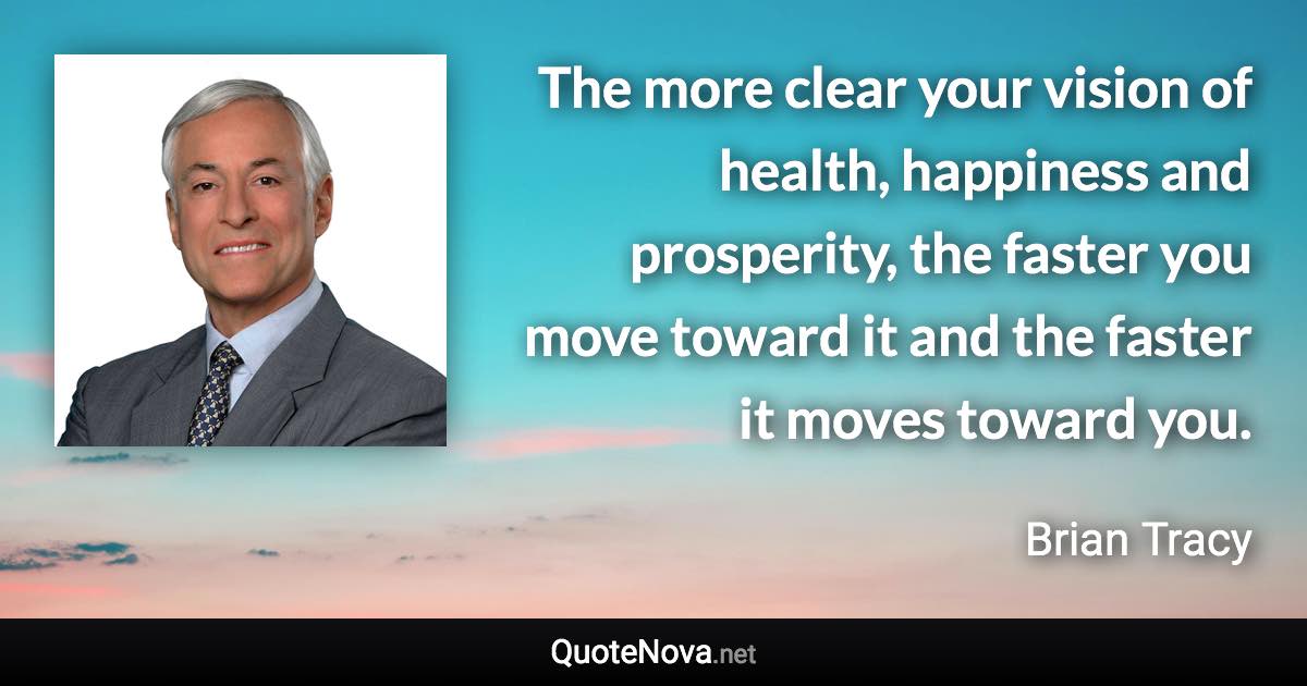 The more clear your vision of health, happiness and prosperity, the faster you move toward it and the faster it moves toward you. - Brian Tracy quote