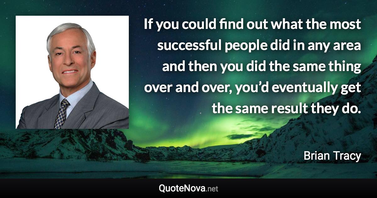 If you could find out what the most successful people did in any area and then you did the same thing over and over, you’d eventually get the same result they do. - Brian Tracy quote