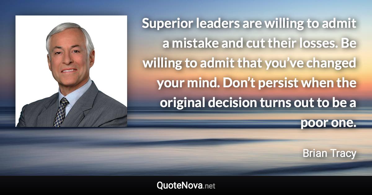 Superior leaders are willing to admit a mistake and cut their losses. Be willing to admit that you’ve changed your mind. Don’t persist when the original decision turns out to be a poor one. - Brian Tracy quote