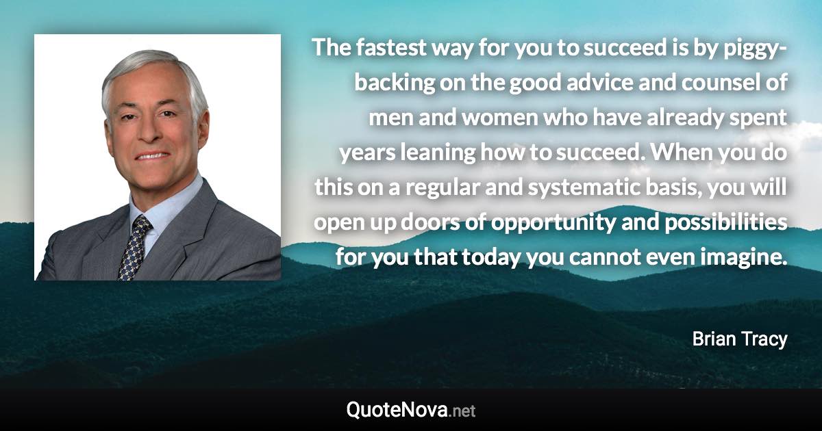 The fastest way for you to succeed is by piggy-backing on the good advice and counsel of men and women who have already spent years leaning how to succeed. When you do this on a regular and systematic basis, you will open up doors of opportunity and possibilities for you that today you cannot even imagine. - Brian Tracy quote