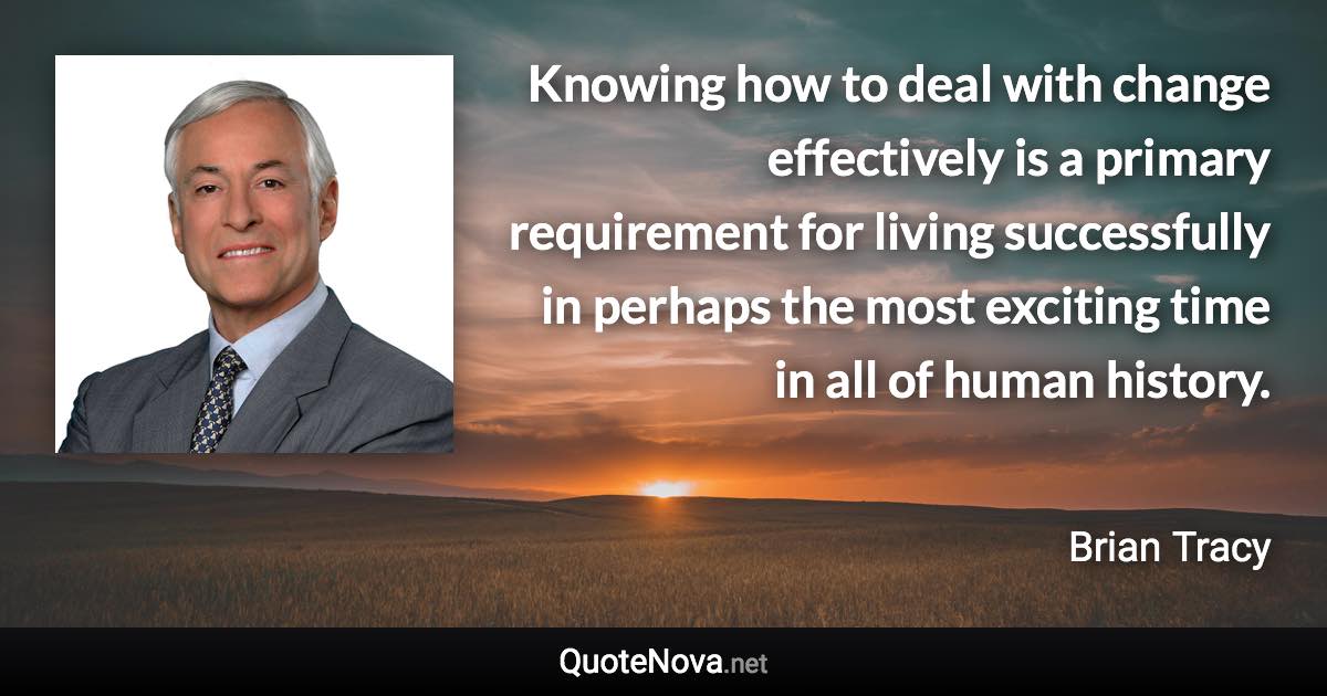 Knowing how to deal with change effectively is a primary requirement for living successfully in perhaps the most exciting time in all of human history. - Brian Tracy quote