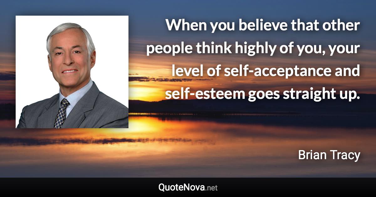 When you believe that other people think highly of you, your level of self-acceptance and self-esteem goes straight up. - Brian Tracy quote