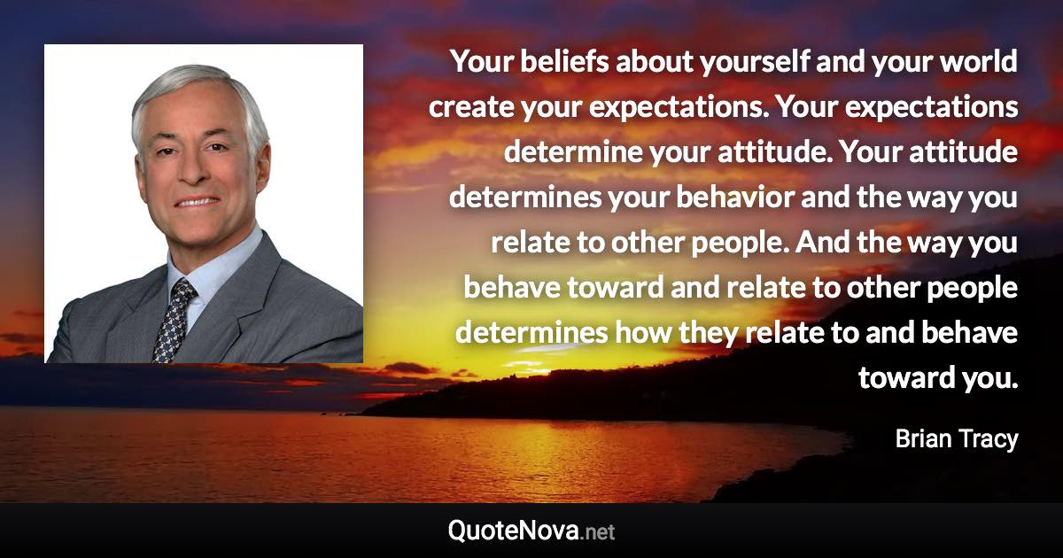 Your beliefs about yourself and your world create your expectations. Your expectations determine your attitude. Your attitude determines your behavior and the way you relate to other people. And the way you behave toward and relate to other people determines how they relate to and behave toward you. - Brian Tracy quote