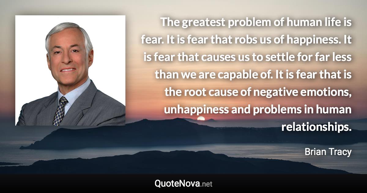 The greatest problem of human life is fear. It is fear that robs us of happiness. It is fear that causes us to settle for far less than we are capable of. It is fear that is the root cause of negative emotions, unhappiness and problems in human relationships. - Brian Tracy quote