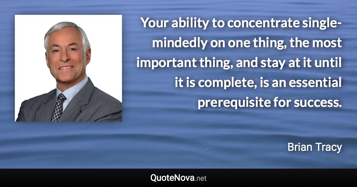 Your ability to concentrate single-mindedly on one thing, the most important thing, and stay at it until it is complete, is an essential prerequisite for success. - Brian Tracy quote