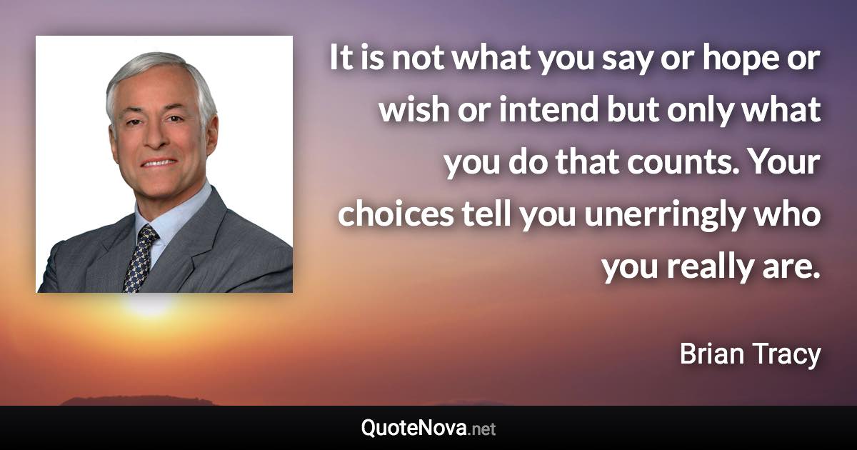 It is not what you say or hope or wish or intend but only what you do that counts. Your choices tell you unerringly who you really are. - Brian Tracy quote