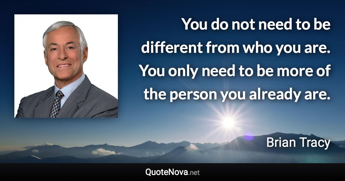 You do not need to be different from who you are. You only need to be more of the person you already are. - Brian Tracy quote