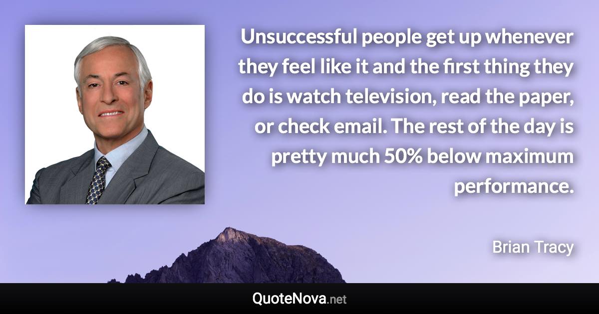 Unsuccessful people get up whenever they feel like it and the first thing they do is watch television, read the paper, or check email. The rest of the day is pretty much 50% below maximum performance. - Brian Tracy quote