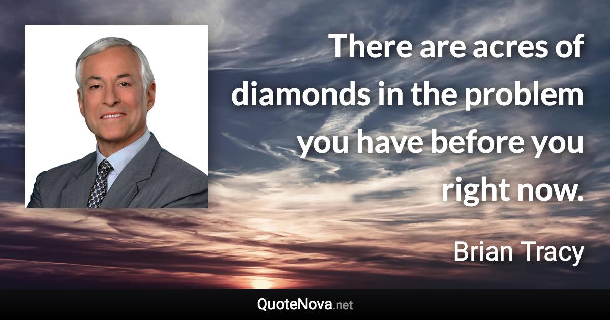 There are acres of diamonds in the problem you have before you right now. - Brian Tracy quote